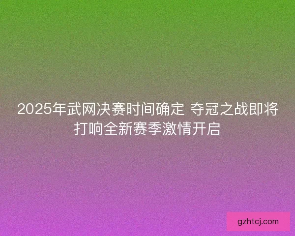 2025年武网决赛时间确定 夺冠之战即将打响全新赛季激情开启