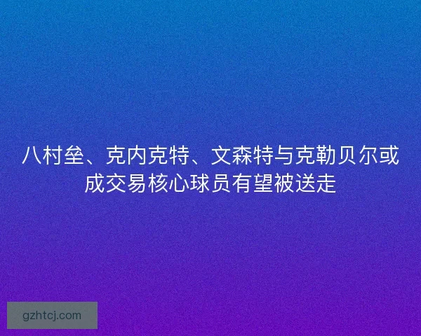 八村垒、克内克特、文森特与克勒贝尔或成交易核心球员有望被送走