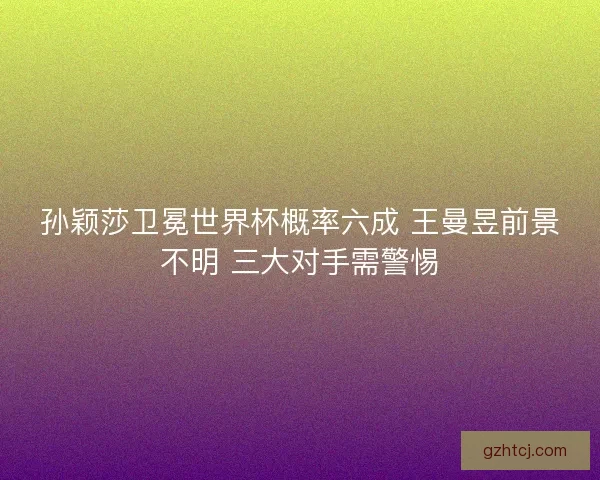 孙颖莎卫冕世界杯概率六成 王曼昱前景不明 三大对手需警惕