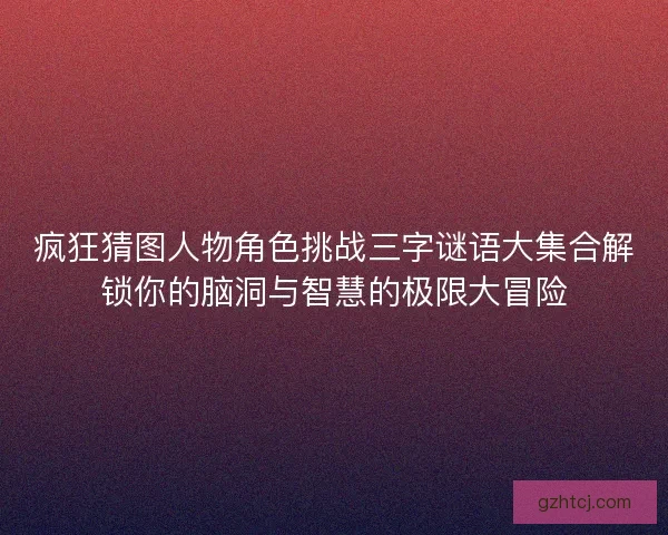 疯狂猜图人物角色挑战三字谜语大集合解锁你的脑洞与智慧的极限大冒险