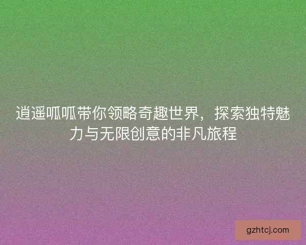 逍遥呱呱带你领略奇趣世界，探索独特魅力与无限创意的非凡旅程