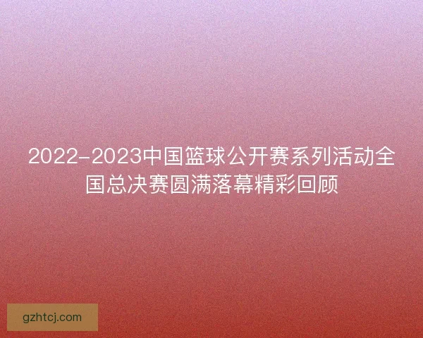 2022-2023中国篮球公开赛系列活动全国总决赛圆满落幕精彩回顾