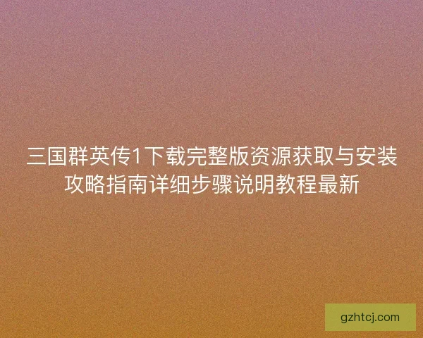 三国群英传1下载完整版资源获取与安装攻略指南详细步骤说明教程最新