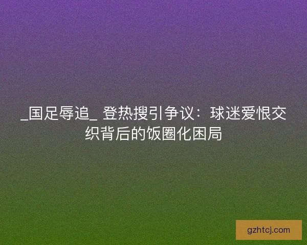 _国足辱追_ 登热搜引争议：球迷爱恨交织背后的饭圈化困局