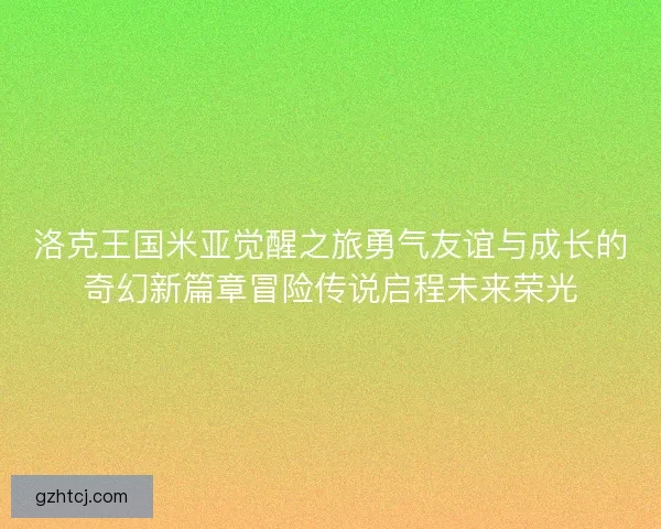 洛克王国米亚觉醒之旅勇气友谊与成长的奇幻新篇章冒险传说启程未来荣光