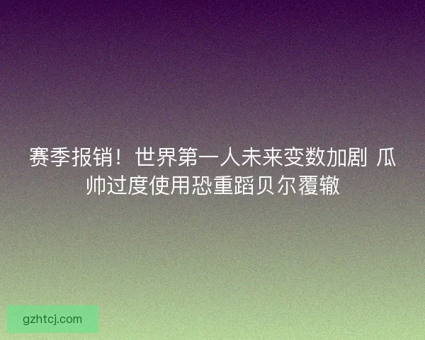 赛季报销！世界第一人未来变数加剧 瓜帅过度使用恐重蹈贝尔覆辙