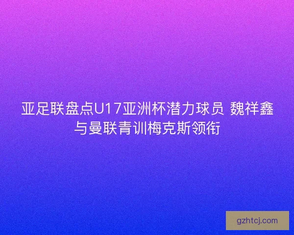 亚足联盘点U17亚洲杯潜力球员 魏祥鑫与曼联青训梅克斯领衔