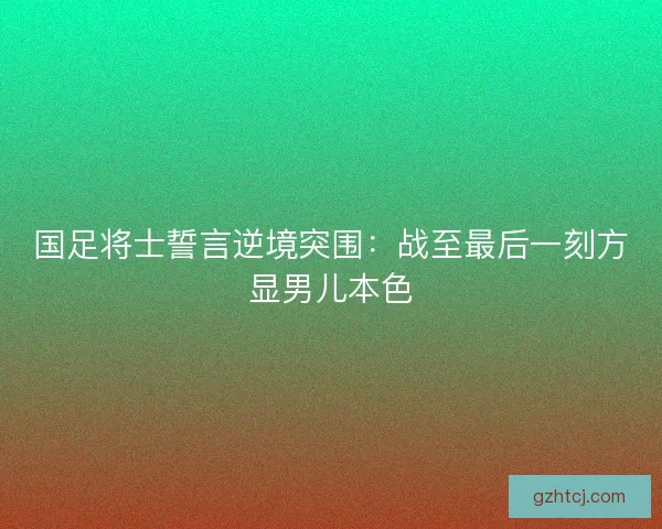 国足将士誓言逆境突围：战至最后一刻方显男儿本色