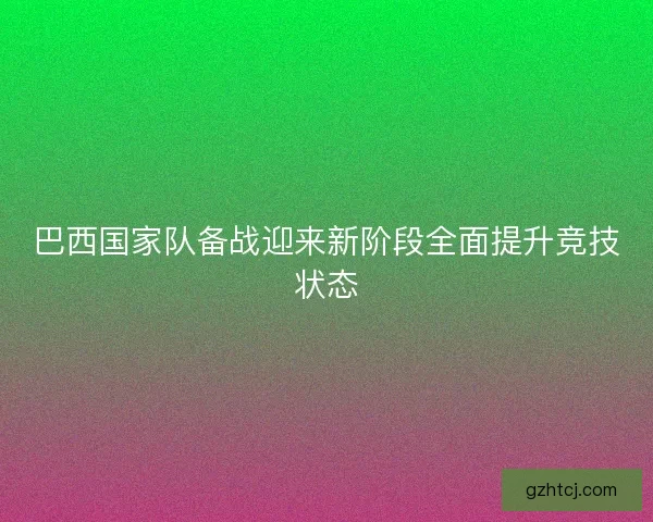 巴西国家队备战迎来新阶段全面提升竞技状态