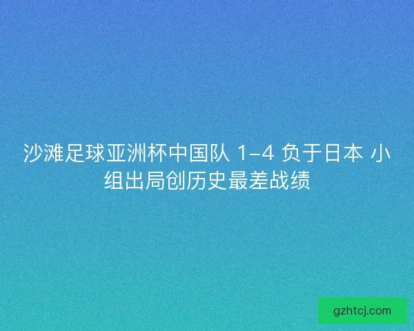 沙滩足球亚洲杯中国队 1-4 负于日本 小组出局创历史最差战绩