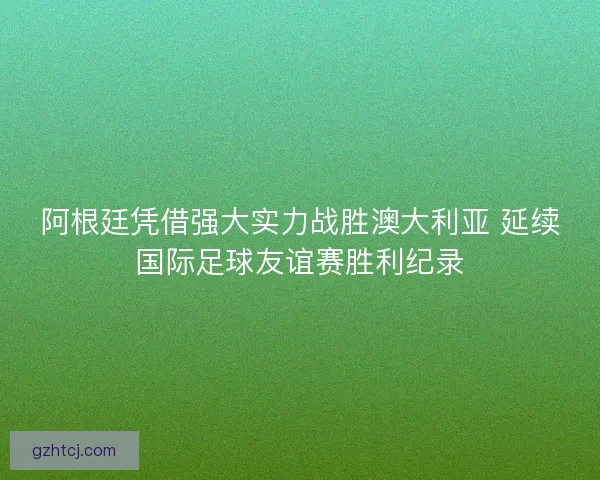 阿根廷凭借强大实力战胜澳大利亚 延续国际足球友谊赛胜利纪录