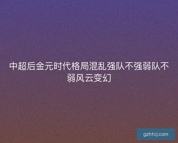 中超后金元时代格局混乱强队不强弱队不弱风云变幻 中超后金元时代格局混乱强队不强弱队不弱风云变幻