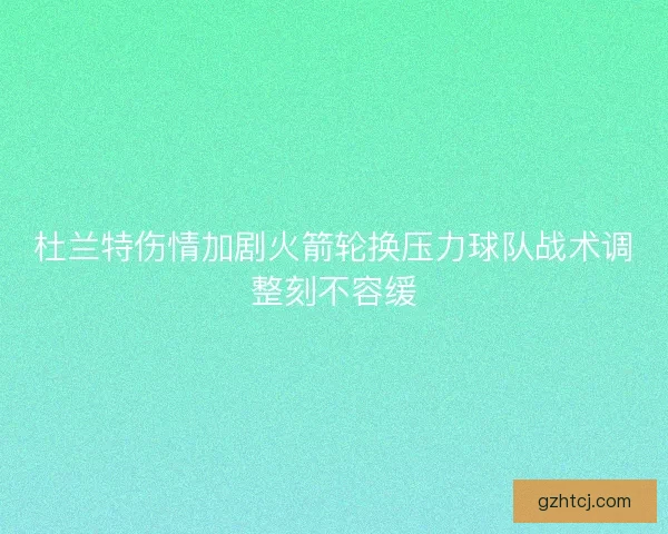 杜兰特伤情加剧火箭轮换压力球队战术调整刻不容缓