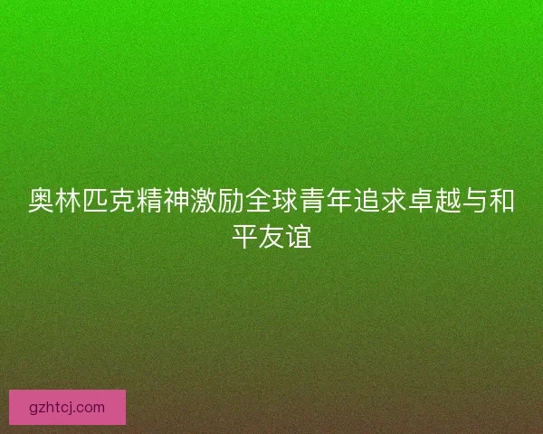 奥林匹克精神激励全球青年追求卓越与和平友谊