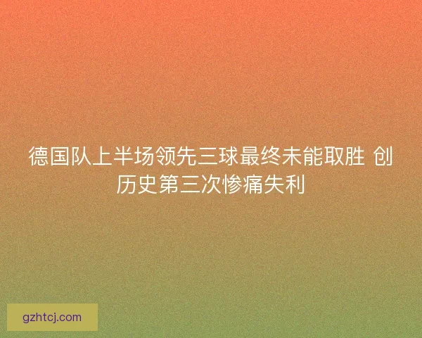 德国队上半场领先三球最终未能取胜 创历史第三次惨痛失利