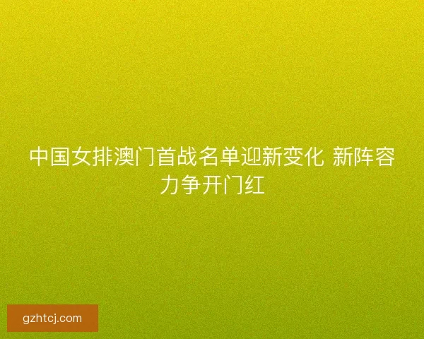 中国女排澳门首战名单迎新变化 新阵容力争开门红 中国女排澳门首战名单迎新变化 新阵容力争开门红