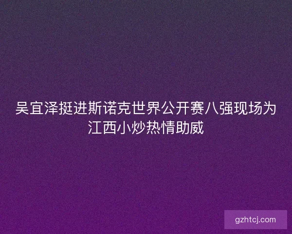 吴宜泽挺进斯诺克世界公开赛八强现场为江西小炒热情助威 吴宜泽挺进斯诺克世界公开赛八强现场为江西小炒热情助威
