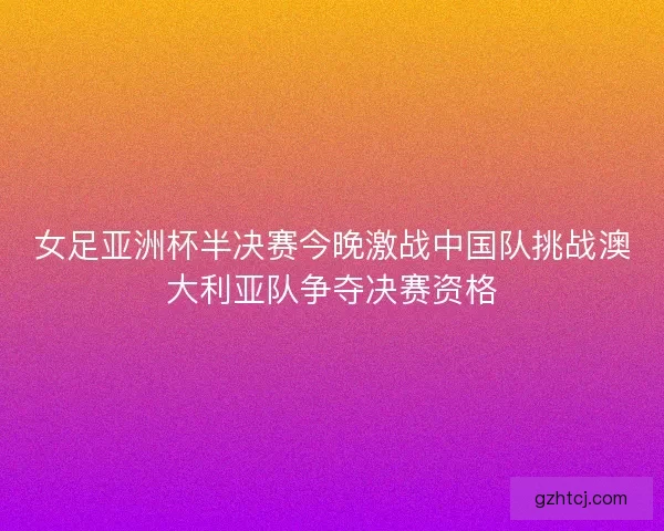 女足亚洲杯半决赛今晚激战中国队挑战澳大利亚队争夺决赛资格 女足亚洲杯半决赛今晚激战中国队挑战澳大利亚队争夺决赛资格