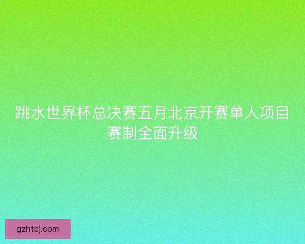 跳水世界杯总决赛五月北京开赛单人项目赛制全面升级