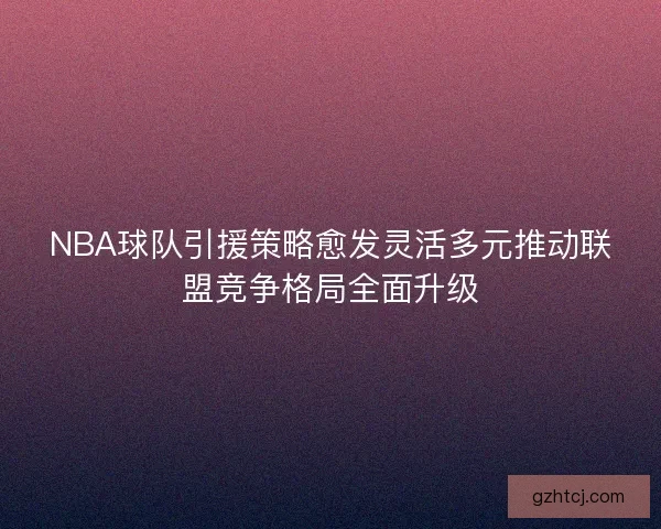 NBA球队引援策略愈发灵活多元推动联盟竞争格局全面升级