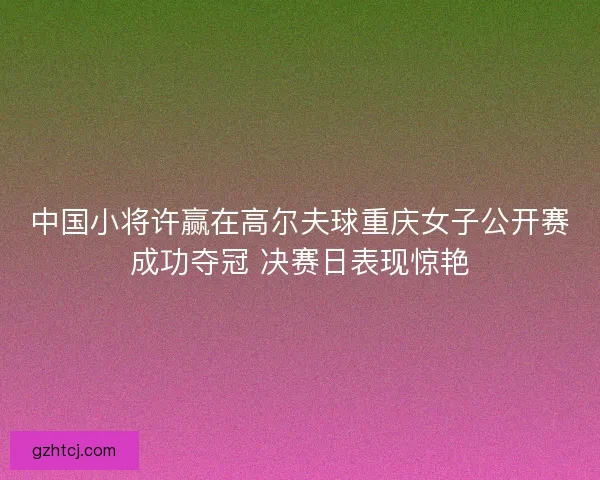 中国小将许赢在高尔夫球重庆女子公开赛成功夺冠 决赛日表现惊艳