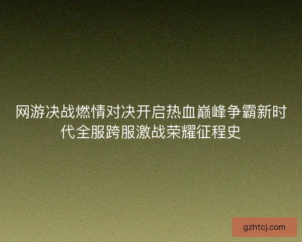 网游决战燃情对决开启热血巅峰争霸新时代全服跨服激战荣耀征程史