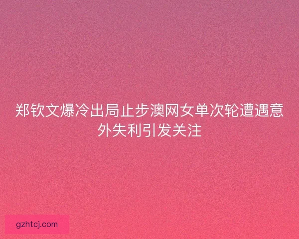郑钦文爆冷出局止步澳网女单次轮遭遇意外失利引发关注