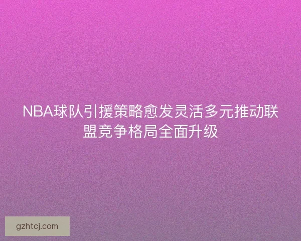 NBA球队引援策略愈发灵活多元推动联盟竞争格局全面升级