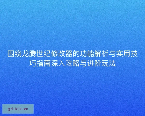 围绕龙腾世纪修改器的功能解析与实用技巧指南深入攻略与进阶玩法
