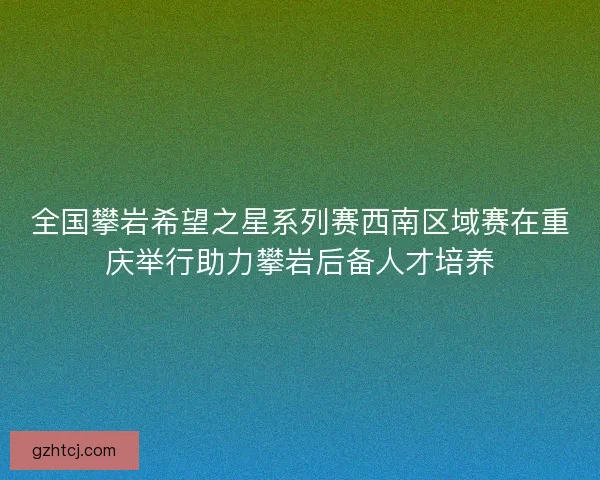 全国攀岩希望之星系列赛西南区域赛在重庆举行助力攀岩后备人才培养