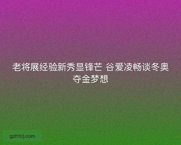 老将展经验新秀显锋芒 谷爱凌畅谈冬奥夺金梦想 老将展经验新秀显锋芒 谷爱凌畅谈冬奥夺金梦想