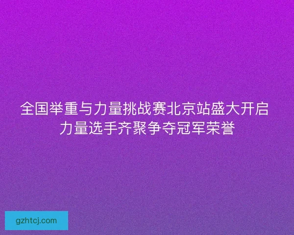 全国举重与力量挑战赛北京站盛大开启 力量选手齐聚争夺冠军荣誉