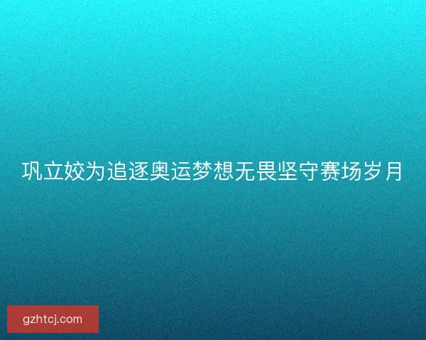 巩立姣为追逐奥运梦想无畏坚守赛场岁月