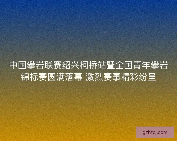 中国攀岩联赛绍兴柯桥站暨全国青年攀岩锦标赛圆满落幕 激烈赛事精彩纷呈