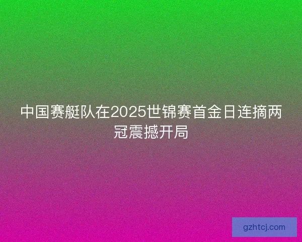 中国赛艇队在2025世锦赛首金日连摘两冠震撼开局 中国赛艇队在2025世锦赛首金日连摘两冠震撼开局
