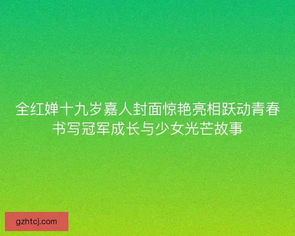 全红婵十九岁嘉人封面惊艳亮相跃动青春书写冠军成长与少女光芒故事