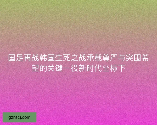 国足再战韩国生死之战承载尊严与突围希望的关键一役新时代坐标下