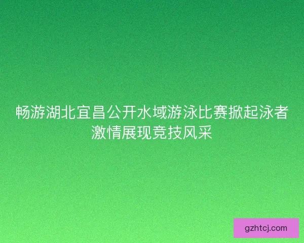 畅游湖北宜昌公开水域游泳比赛掀起泳者激情展现竞技风采