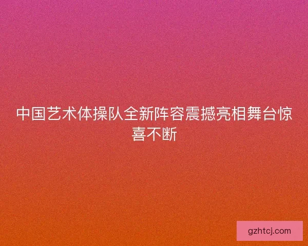中国艺术体操队全新阵容震撼亮相舞台惊喜不断