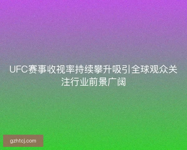 UFC赛事收视率持续攀升吸引全球观众关注行业前景广阔